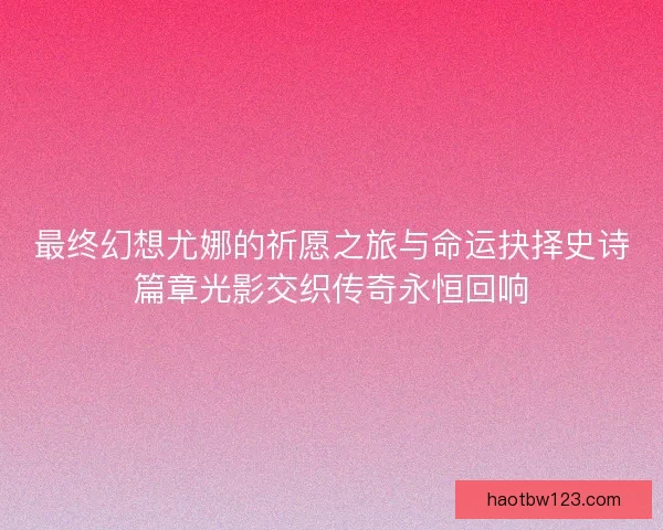 最终幻想尤娜的祈愿之旅与命运抉择史诗篇章光影交织传奇永恒回响